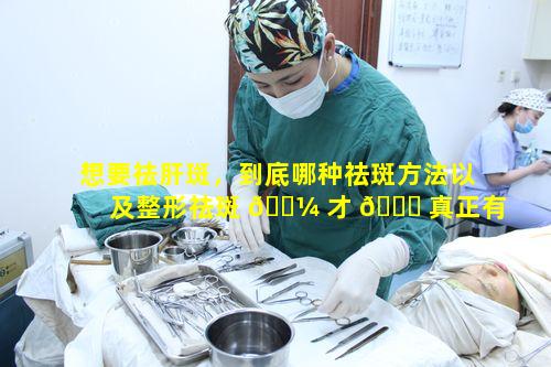 想要祛肝斑，到底哪种祛斑方法以及整形祛斑 🌼 才 🐛 真正有效呢